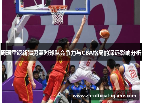周琦重返新疆男篮对球队竞争力与CBA格局的深远影响分析