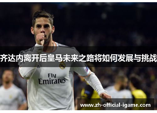 齐达内离开后皇马未来之路将如何发展与挑战