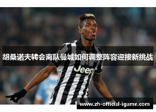 胡桑诺夫转会离队曼城如何调整阵容迎接新挑战 胡桑诺夫转会离队曼城如何调整阵容迎接新挑战