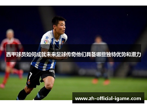 西甲球员如何成就未来足球传奇他们具备哪些独特优势和潜力