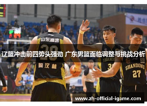 辽篮冲击前四势头强劲 广东男篮面临调整与挑战分析