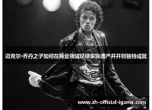 迈克尔·乔丹之子如何在商业领域延续家族遗产并开创独特成就