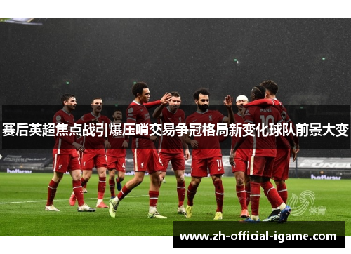 赛后英超焦点战引爆压哨交易争冠格局新变化球队前景大变