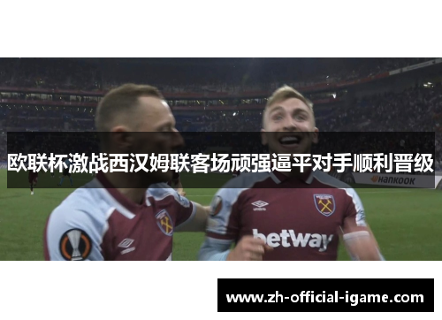 欧联杯激战西汉姆联客场顽强逼平对手顺利晋级 欧联杯激战西汉姆联客场顽强逼平对手顺利晋级