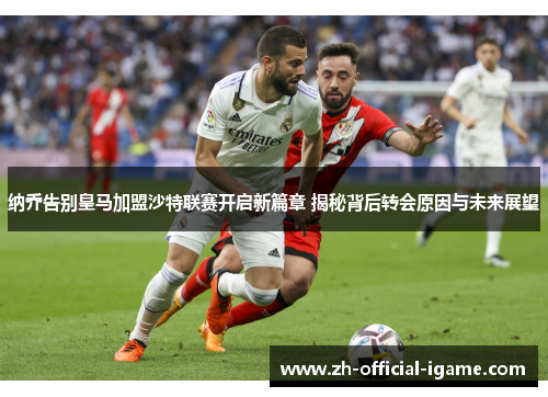 纳乔告别皇马加盟沙特联赛开启新篇章 揭秘背后转会原因与未来展望