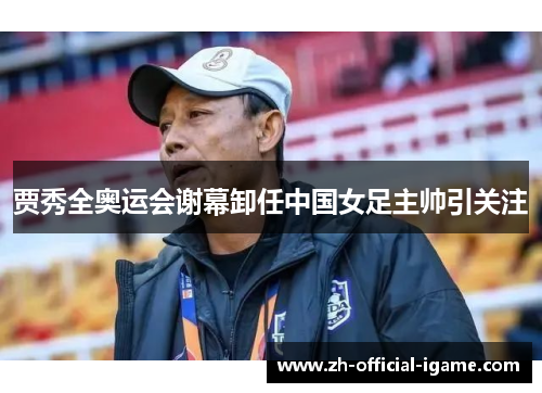 贾秀全奥运会谢幕卸任中国女足主帅引关注 贾秀全奥运会谢幕卸任中国女足主帅引关注