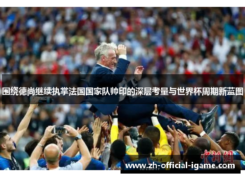 围绕德尚继续执掌法国国家队帅印的深层考量与世界杯周期新蓝图
