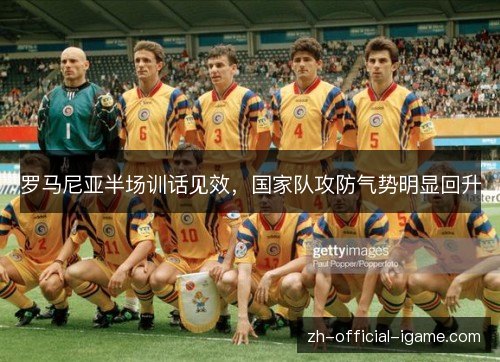 罗马尼亚半场训话见效,国家队攻防气势明显回升 罗马尼亚半场训话见效,国家队攻防气势明显回升
